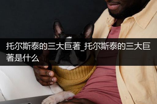 托尔斯泰的三大巨著_托尔斯泰的三大巨著是什么